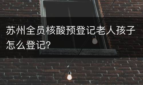 苏州全员核酸预登记老人孩子怎么登记？