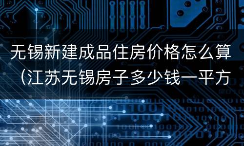 无锡新建成品住房价格怎么算（江苏无锡房子多少钱一平方）
