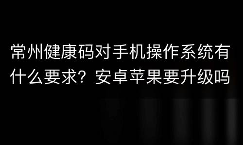 常州健康码对手机操作系统有什么要求？安卓苹果要升级吗？