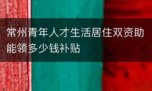 常州青年人才生活居住双资助能领多少钱补贴