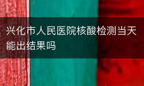 兴化市人民医院核酸检测当天能出结果吗