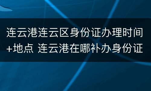 连云港连云区身份证办理时间+地点 连云港在哪补办身份证