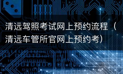 清远驾照考试网上预约流程（清远车管所官网上预约考）