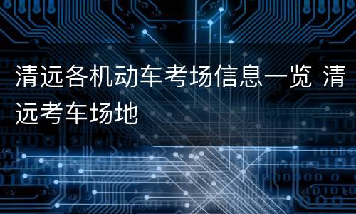 清远各机动车考场信息一览 清远考车场地