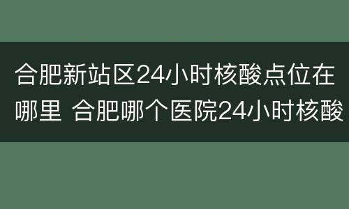 合肥新站区24小时核酸点位在哪里 合肥哪个医院24小时核酸地点