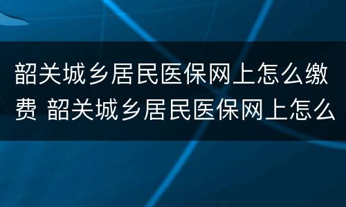 韶关城乡居民医保网上怎么缴费 韶关城乡居民医保网上怎么缴费的