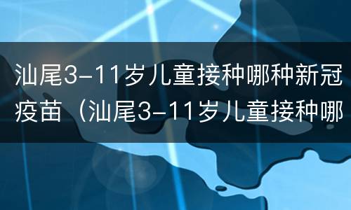 汕尾3-11岁儿童接种哪种新冠疫苗（汕尾3-11岁儿童接种哪种新冠疫苗最好）