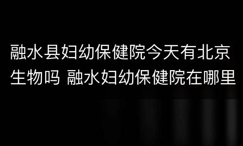 融水县妇幼保健院今天有北京生物吗 融水妇幼保健院在哪里