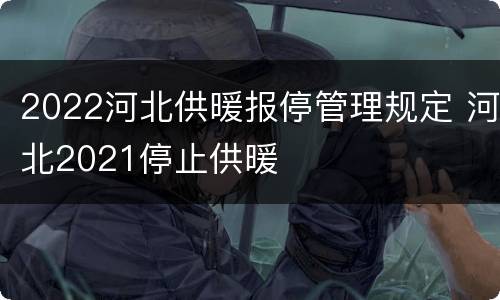 2022河北供暖报停管理规定 河北2021停止供暖