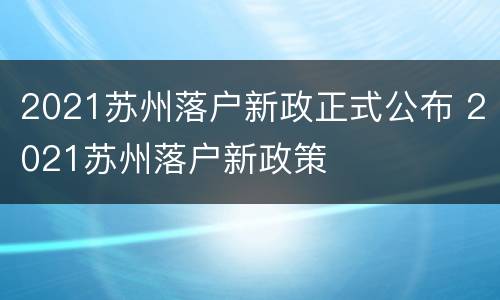 2021苏州落户新政正式公布 2021苏州落户新政策