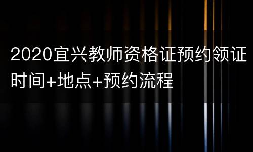 2020宜兴教师资格证预约领证时间+地点+预约流程