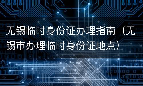 无锡临时身份证办理指南（无锡市办理临时身份证地点）