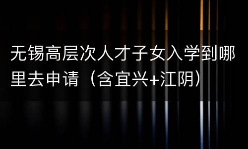 无锡高层次人才子女入学到哪里去申请（含宜兴+江阴）