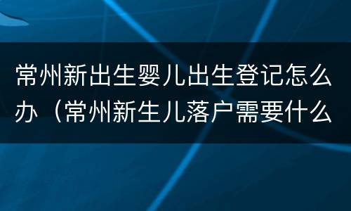 常州新出生婴儿出生登记怎么办（常州新生儿落户需要什么证件和材料）