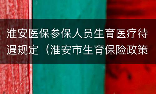 淮安医保参保人员生育医疗待遇规定（淮安市生育保险政策）