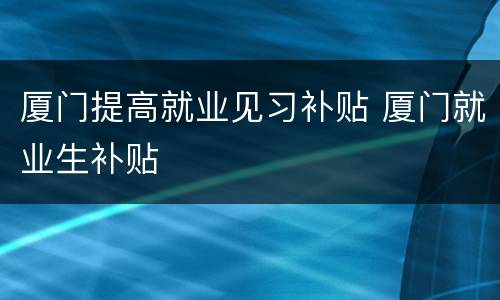 厦门提高就业见习补贴 厦门就业生补贴