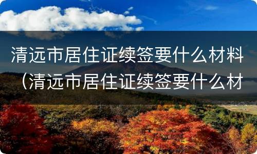 清远市居住证续签要什么材料（清远市居住证续签要什么材料和手续）