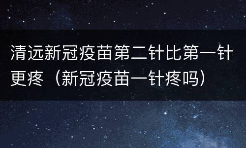 清远新冠疫苗第二针比第一针更疼（新冠疫苗一针疼吗）