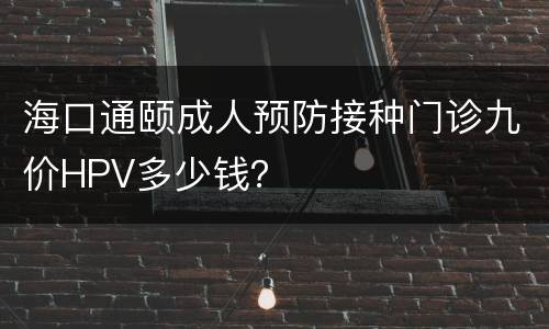 海口通颐成人预防接种门诊九价HPV多少钱？