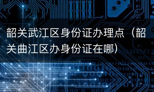 韶关武江区身份证办理点（韶关曲江区办身份证在哪）
