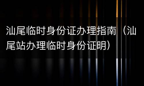 汕尾临时身份证办理指南（汕尾站办理临时身份证明）