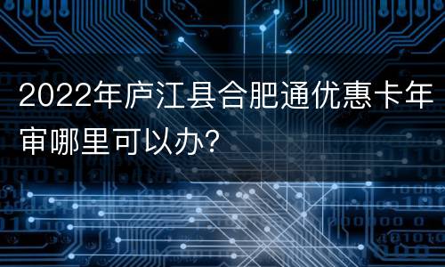 2022年庐江县合肥通优惠卡年审哪里可以办？