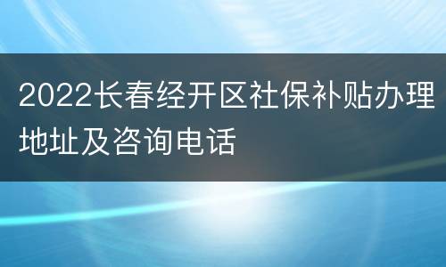 2022长春经开区社保补贴办理地址及咨询电话