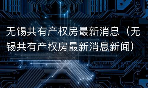无锡共有产权房最新消息（无锡共有产权房最新消息新闻）