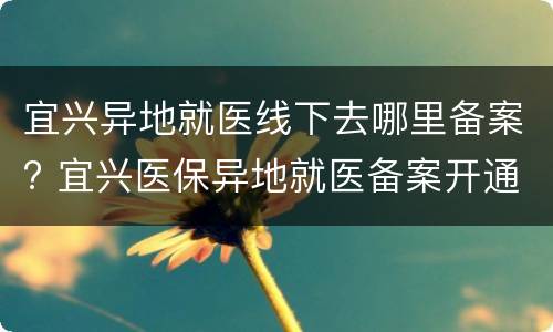 宜兴异地就医线下去哪里备案? 宜兴医保异地就医备案开通流程