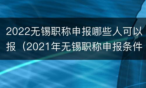 2022无锡职称申报哪些人可以报（2021年无锡职称申报条件）