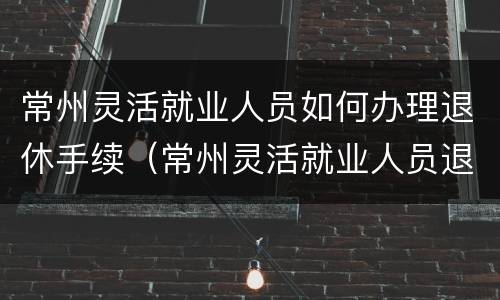 常州灵活就业人员如何办理退休手续（常州灵活就业人员退休金）