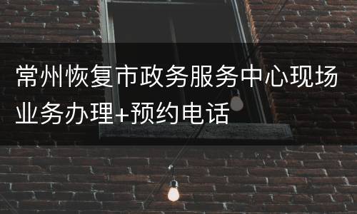 常州恢复市政务服务中心现场业务办理+预约电话
