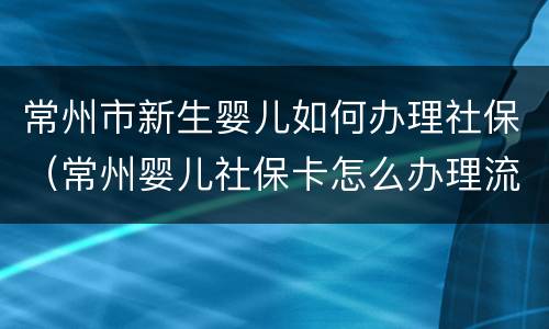 常州市新生婴儿如何办理社保（常州婴儿社保卡怎么办理流程）