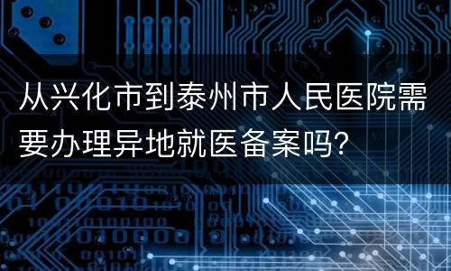 从兴化市到泰州市人民医院需要办理异地就医备案吗？