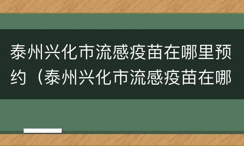 泰州兴化市流感疫苗在哪里预约（泰州兴化市流感疫苗在哪里预约接种）