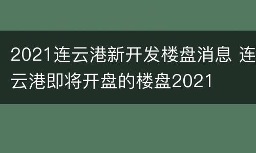 2021连云港新开发楼盘消息 连云港即将开盘的楼盘2021