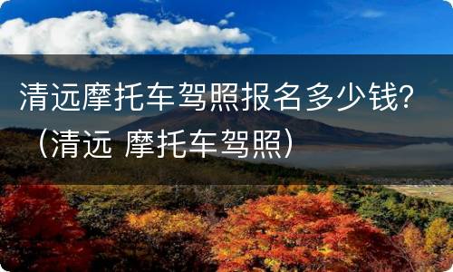 清远摩托车驾照报名多少钱？（清远 摩托车驾照）