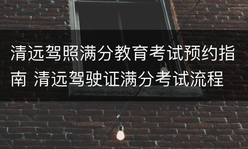 清远驾照满分教育考试预约指南 清远驾驶证满分考试流程