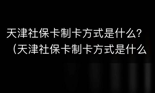 天津社保卡制卡方式是什么？（天津社保卡制卡方式是什么意思）