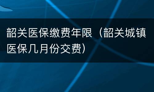 韶关医保缴费年限（韶关城镇医保几月份交费）