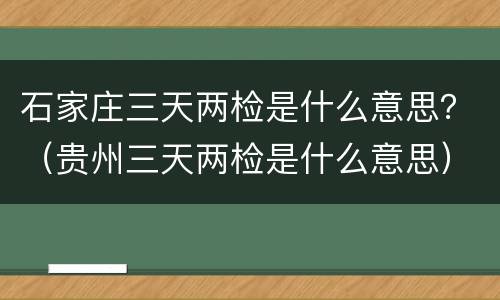 石家庄三天两检是什么意思？（贵州三天两检是什么意思）