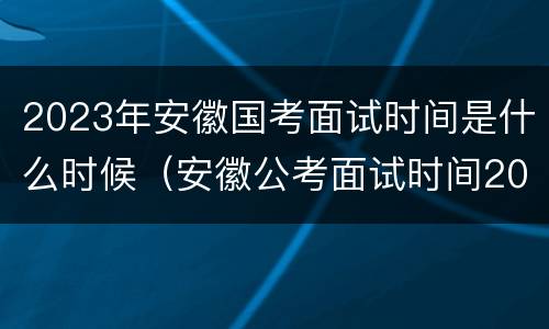 2023年安徽国考面试时间是什么时候（安徽公考面试时间2020年）