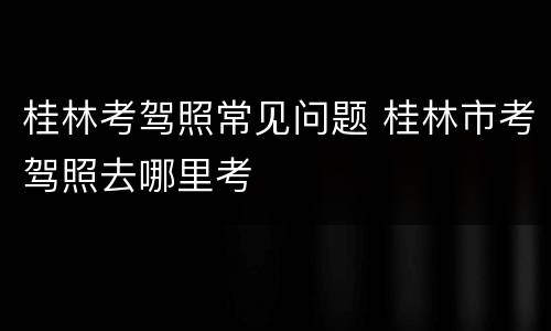 桂林考驾照常见问题 桂林市考驾照去哪里考