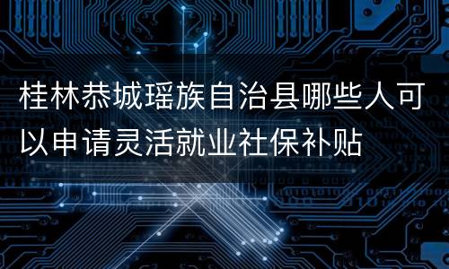 桂林恭城瑶族自治县哪些人可以申请灵活就业社保补贴