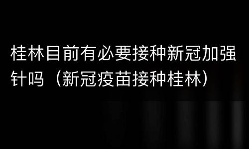 桂林目前有必要接种新冠加强针吗（新冠疫苗接种桂林）