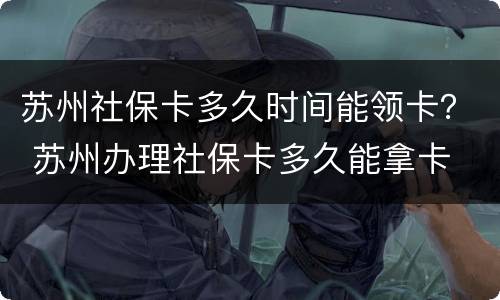 苏州社保卡多久时间能领卡？ 苏州办理社保卡多久能拿卡