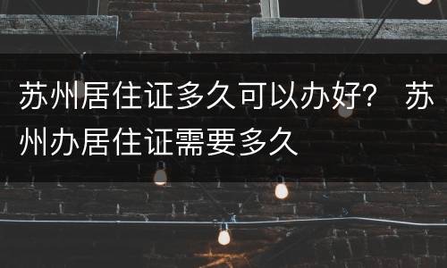 苏州居住证多久可以办好？ 苏州办居住证需要多久