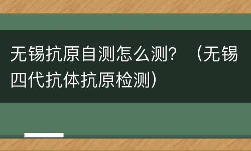 无锡抗原自测怎么测？（无锡四代抗体抗原检测）