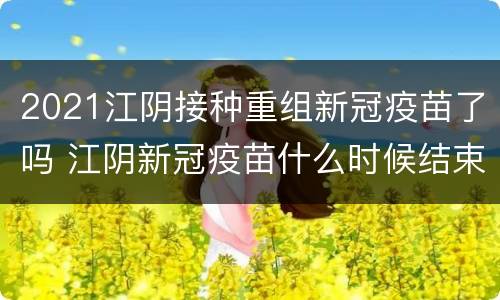 2021江阴接种重组新冠疫苗了吗 江阴新冠疫苗什么时候结束