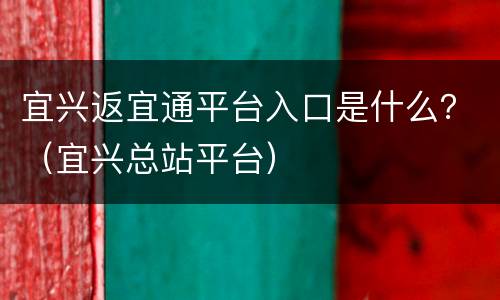 宜兴返宜通平台入口是什么？（宜兴总站平台）